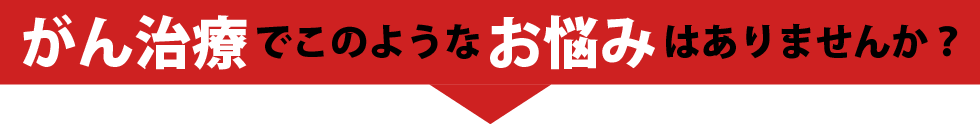 がん治療でこのようなお悩みはありませんか？